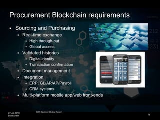 27 Jul 2018
Blockchain 78
 Sourcing and Purchasing
 Real-time exchange
 High through-put
 Global access
 Validated histories
 Digital identity
 Transaction confirmation
 Document management
 Integration
 ERP, GL/AR/AP/Payroll
 CRM systems
 Multi-platform mobile app/web front-ends
Procurement Blockchain requirements
EMR: Electronic Medical Record
 