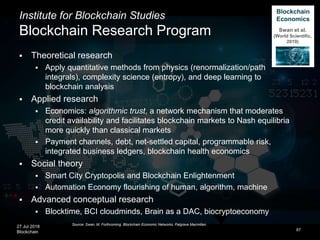 27 Jul 2018
Blockchain
Institute for Blockchain Studies
Blockchain Research Program
 Theoretical research
 Apply quantitative methods from physics (renormalization/path
integrals), complexity science (entropy), and deep learning to
blockchain analysis
 Applied research
 Economics: algorithmic trust, a network mechanism that moderates
credit availability and facilitates blockchain markets to Nash equilibria
more quickly than classical markets
 Payment channels, debt, net-settled capital, programmable risk,
integrated business ledgers, blockchain health economics
 Social theory
 Smart City Cryptopolis and Blockchain Enlightenment
 Automation Economy flourishing of human, algorithm, machine
 Advanced conceptual research
 Blocktime, BCI cloudminds, Brain as a DAC, biocryptoeconomy
87
Source: Swan, M. Forthcoming. Blockchain Economic Networks. Palgrave Macmillan.
Blockchain
Economics
Swan et al.
(World Scientific,
2019)
 