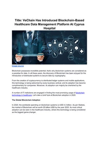 Title: VeChain Has Introduced Blockchain-Based
Healthcare Data Management Platform At Cyprus
Hospital
Image source
Blockchain possesses incredible potential, that's why blockchain systems are considered as
a paradise for data. In all these years, the discovery of Blockchain has been enjoyed for the
introduction of distributed systems to secure data by cryptography.
From the creation of cryptocurrency to distributed ledger systems and mobile applications,
this technology is being welcomed by every business vertical, and its adoption has become
complimentary for companies. Moreover, its adoption can majorly be cherished by the
healthcare industry.
A number of IT institutions are engaged in finding the most promising usage of blockchain
technology in healthcare. Let's take a brief look at Blockchain adoption in 2020.
The Global Blockchain Adoption
In 2020, the worldwide spending on blockchain systems is USD 4.3 billion. As per Statista,
the market of Blockchain will be worth 20 billion USD by the year 2025. Its most critical
adoption can be seen in the healthcare industry, where this technology is being considered
as the biggest game-changer.
 