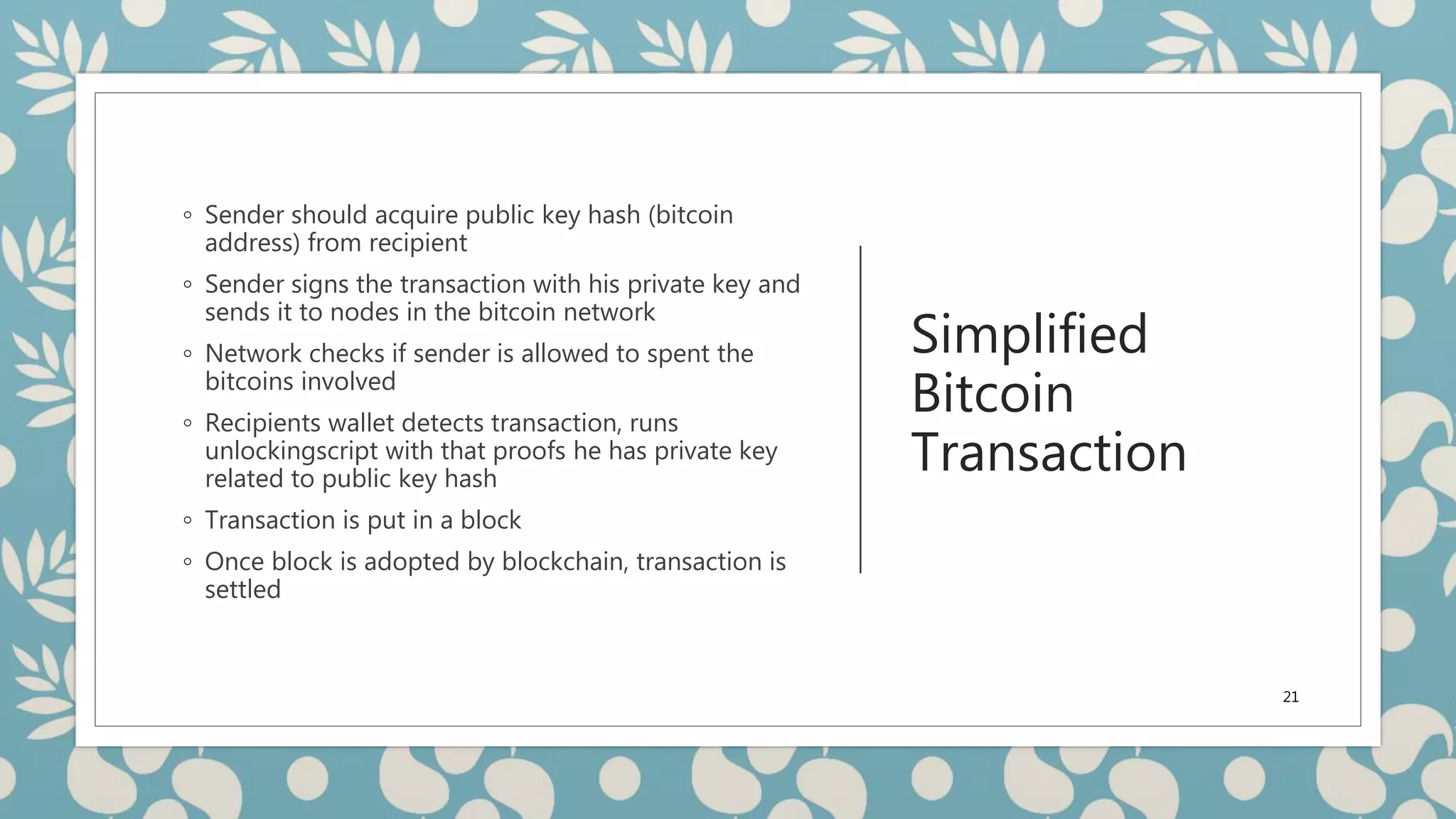 Simplified
Bitcoin
Transaction
◦ Sender should acquire public key hash (bitcoin
address) from recipient
◦ Sender signs the transaction with his private key and
sends it to nodes in the bitcoin network
◦ Network checks if sender is allowed to spent the
bitcoins involved
◦ Recipients wallet detects transaction, runs
unlockingscript with that proofs he has private key
related to public key hash
◦ Transaction is put in a block
◦ Once block is adopted by blockchain, transaction is
settled
21
 