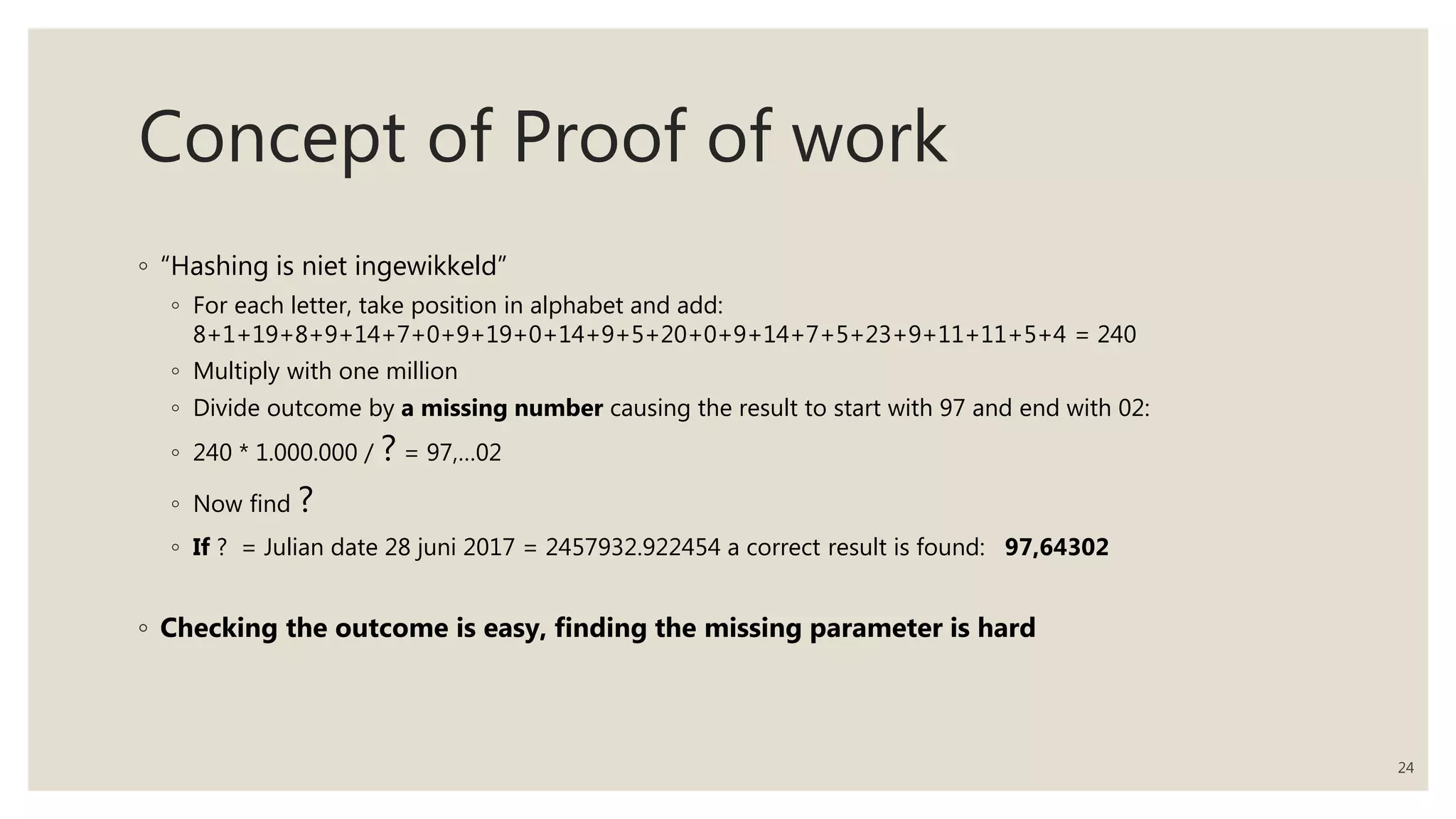 Concept of Proof of work
◦ “Hashing is niet ingewikkeld”
◦ For each letter, take position in alphabet and add:
8+1+19+8+9+14+7+0+9+19+0+14+9+5+20+0+9+14+7+5+23+9+11+11+5+4 = 240
◦ Multiply with one million
◦ Divide outcome by a missing number causing the result to start with 97 and end with 02:
◦ 240 * 1.000.000 / ? = 97,…02
◦ Now find ?
◦ If ? = Julian date 28 juni 2017 = 2457932.922454 a correct result is found: 97,64302
◦ Checking the outcome is easy, finding the missing parameter is hard
24
 