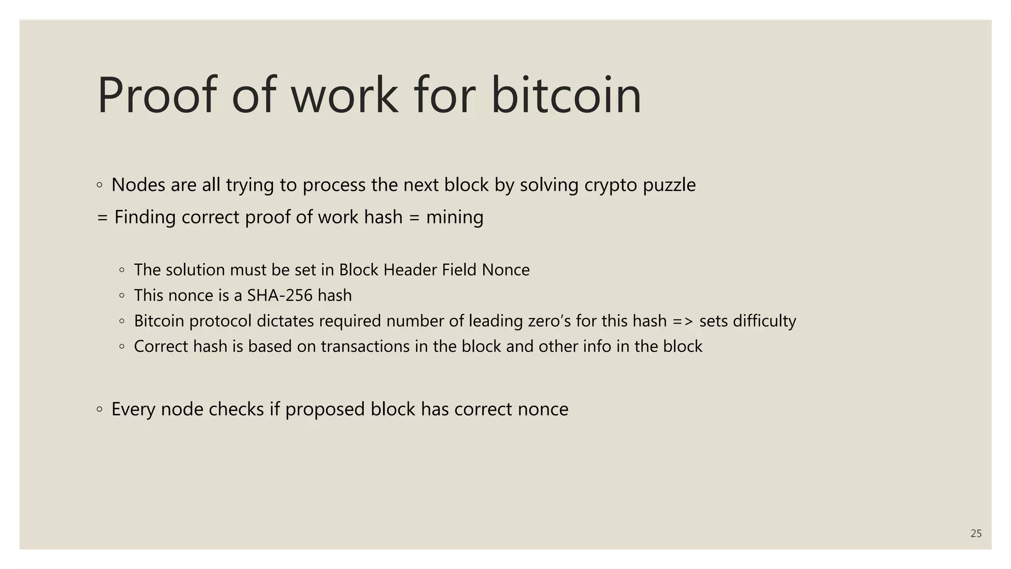 Proof of work for bitcoin
◦ Nodes are all trying to process the next block by solving crypto puzzle
= Finding correct proof of work hash = mining
◦ The solution must be set in Block Header Field Nonce
◦ This nonce is a SHA-256 hash
◦ Bitcoin protocol dictates required number of leading zero’s for this hash => sets difficulty
◦ Correct hash is based on transactions in the block and other info in the block
◦ Every node checks if proposed block has correct nonce
25
 