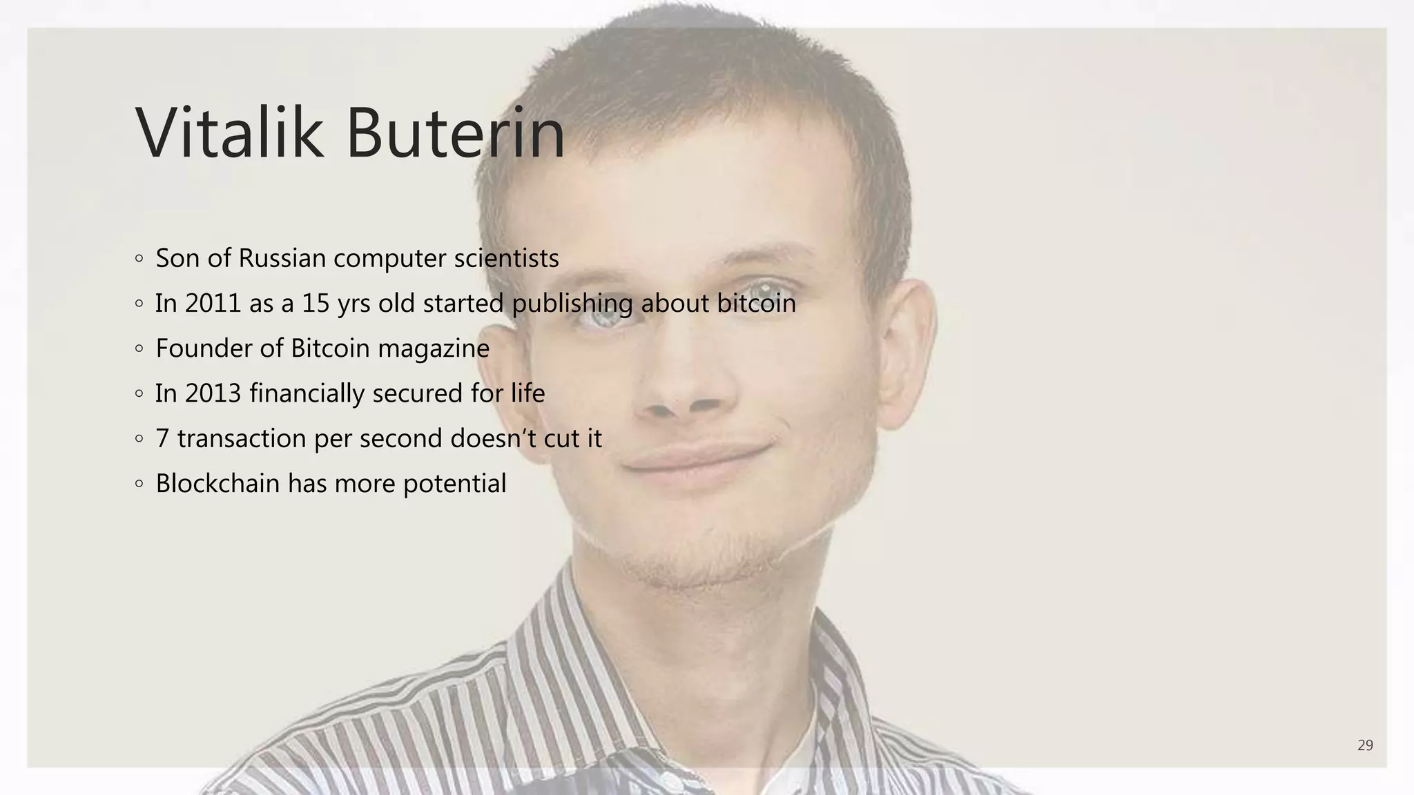 Vitalik Buterin
◦ Son of Russian computer scientists
◦ In 2011 as a 15 yrs old started publishing about bitcoin
◦ Founder of Bitcoin magazine
◦ In 2013 financially secured for life
◦ 7 transaction per second doesn’t cut it
◦ Blockchain has more potential
29
 