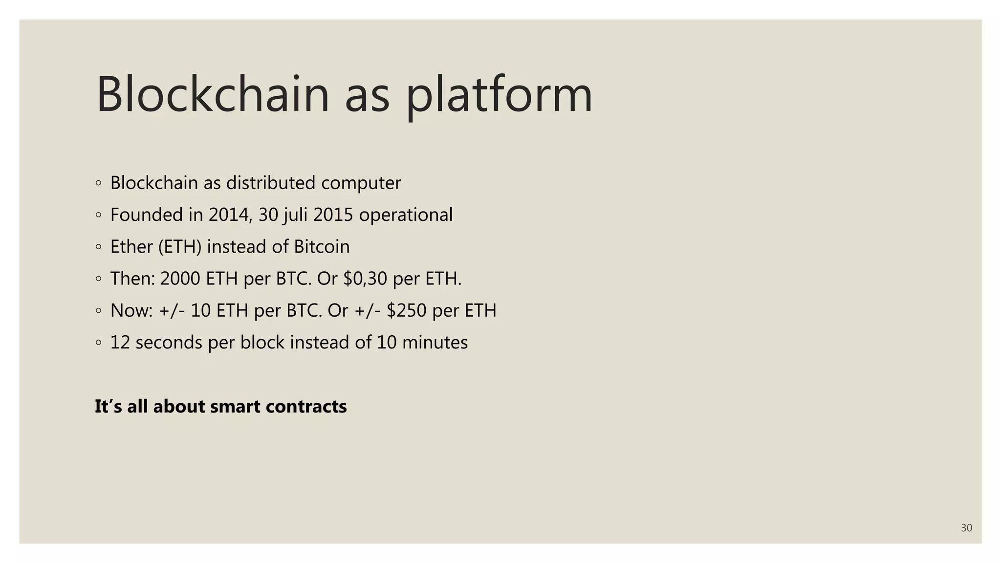 Blockchain as platform
◦ Blockchain as distributed computer
◦ Founded in 2014, 30 juli 2015 operational
◦ Ether (ETH) instead of Bitcoin
◦ Then: 2000 ETH per BTC. Or $0,30 per ETH.
◦ Now: +/- 10 ETH per BTC. Or +/- $250 per ETH
◦ 12 seconds per block instead of 10 minutes
It’s all about smart contracts
30
 