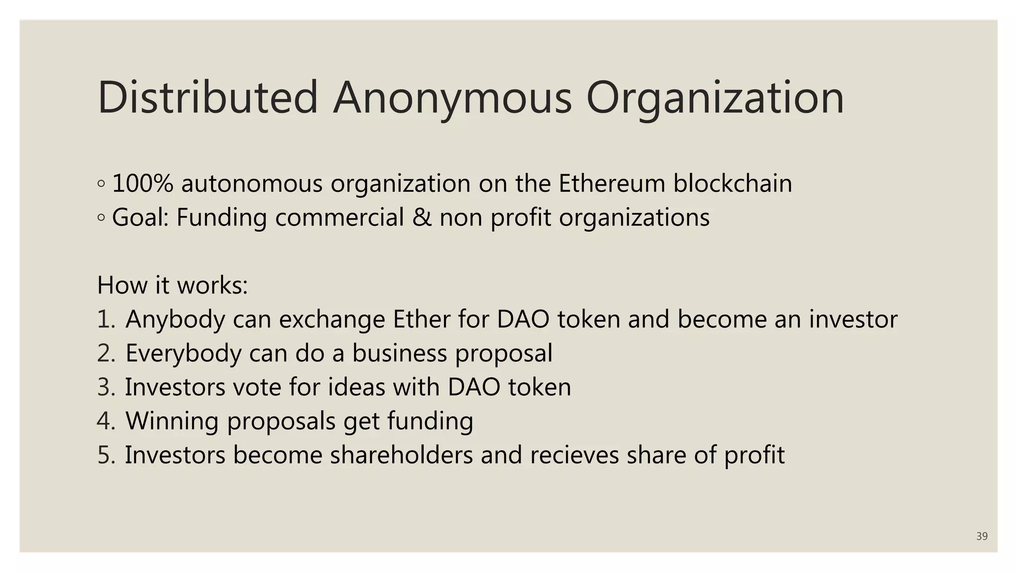 Distributed Anonymous Organization
◦ 100% autonomous organization on the Ethereum blockchain
◦ Goal: Funding commercial & non profit organizations
How it works:
1. Anybody can exchange Ether for DAO token and become an investor
2. Everybody can do a business proposal
3. Investors vote for ideas with DAO token
4. Winning proposals get funding
5. Investors become shareholders and recieves share of profit
39
 
