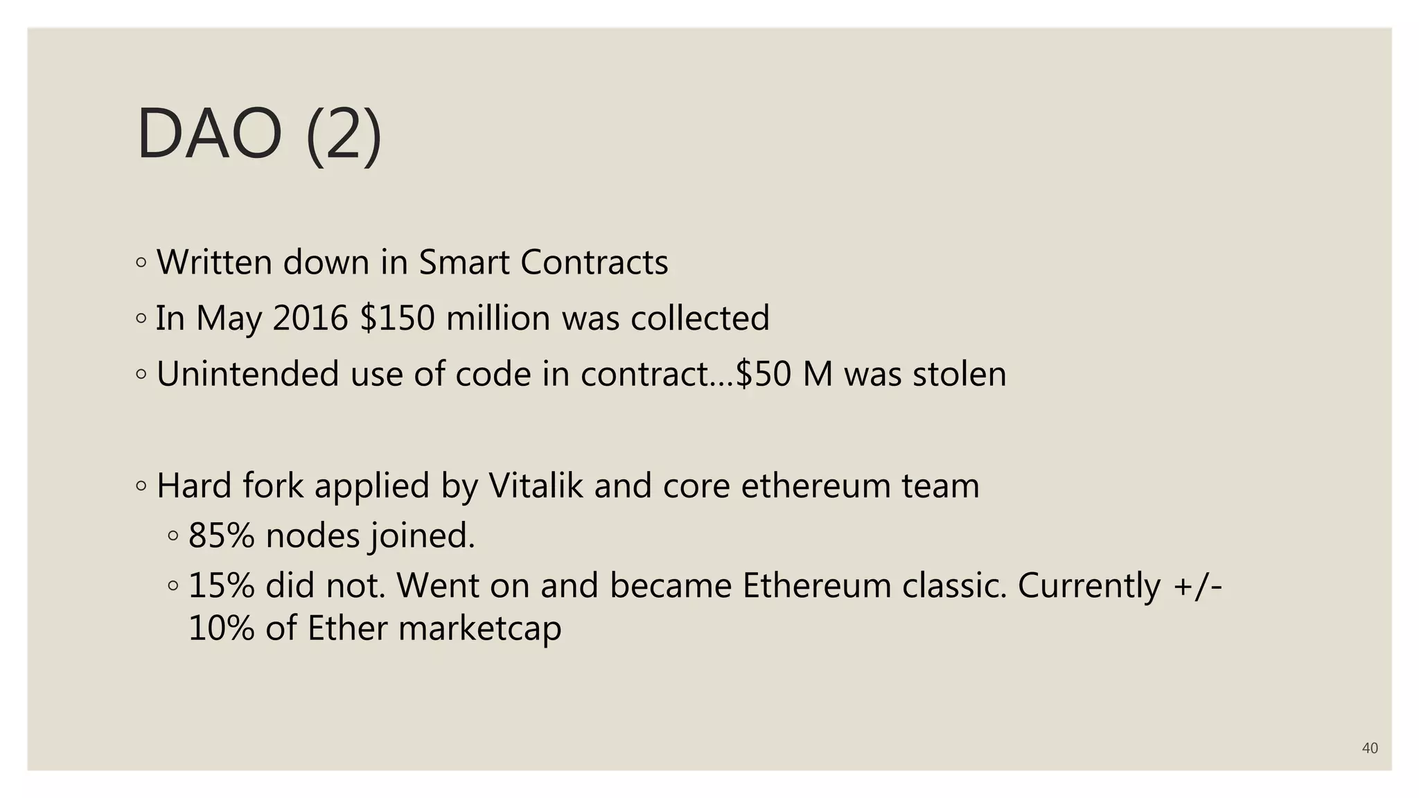 DAO (2)
◦ Written down in Smart Contracts
◦ In May 2016 $150 million was collected
◦ Unintended use of code in contract…$50 M was stolen
◦ Hard fork applied by Vitalik and core ethereum team
◦ 85% nodes joined.
◦ 15% did not. Went on and became Ethereum classic. Currently +/-
10% of Ether marketcap
40
 