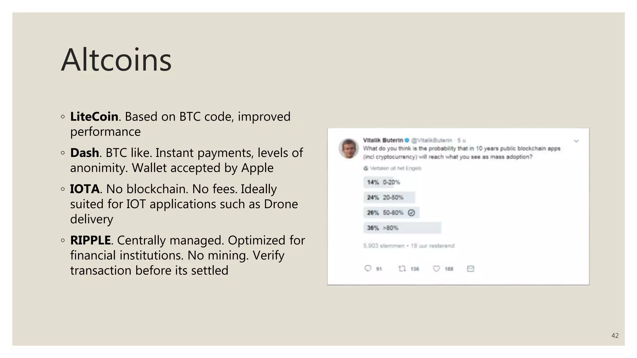 Altcoins
◦ LiteCoin. Based on BTC code, improved
performance
◦ Dash. BTC like. Instant payments, levels of
anonimity. Wallet accepted by Apple
◦ IOTA. No blockchain. No fees. Ideally
suited for IOT applications such as Drone
delivery
◦ RIPPLE. Centrally managed. Optimized for
financial institutions. No mining. Verify
transaction before its settled
42
 