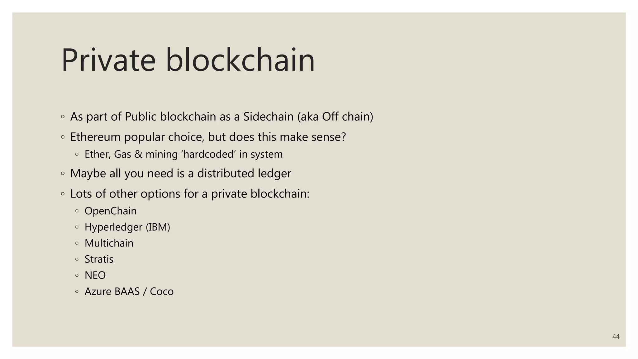 Private blockchain
◦ As part of Public blockchain as a Sidechain (aka Off chain)
◦ Ethereum popular choice, but does this make sense?
◦ Ether, Gas & mining ‘hardcoded’ in system
◦ Maybe all you need is a distributed ledger
◦ Lots of other options for a private blockchain:
◦ OpenChain
◦ Hyperledger (IBM)
◦ Multichain
◦ Stratis
◦ NEO
◦ Azure BAAS / Coco
44
 