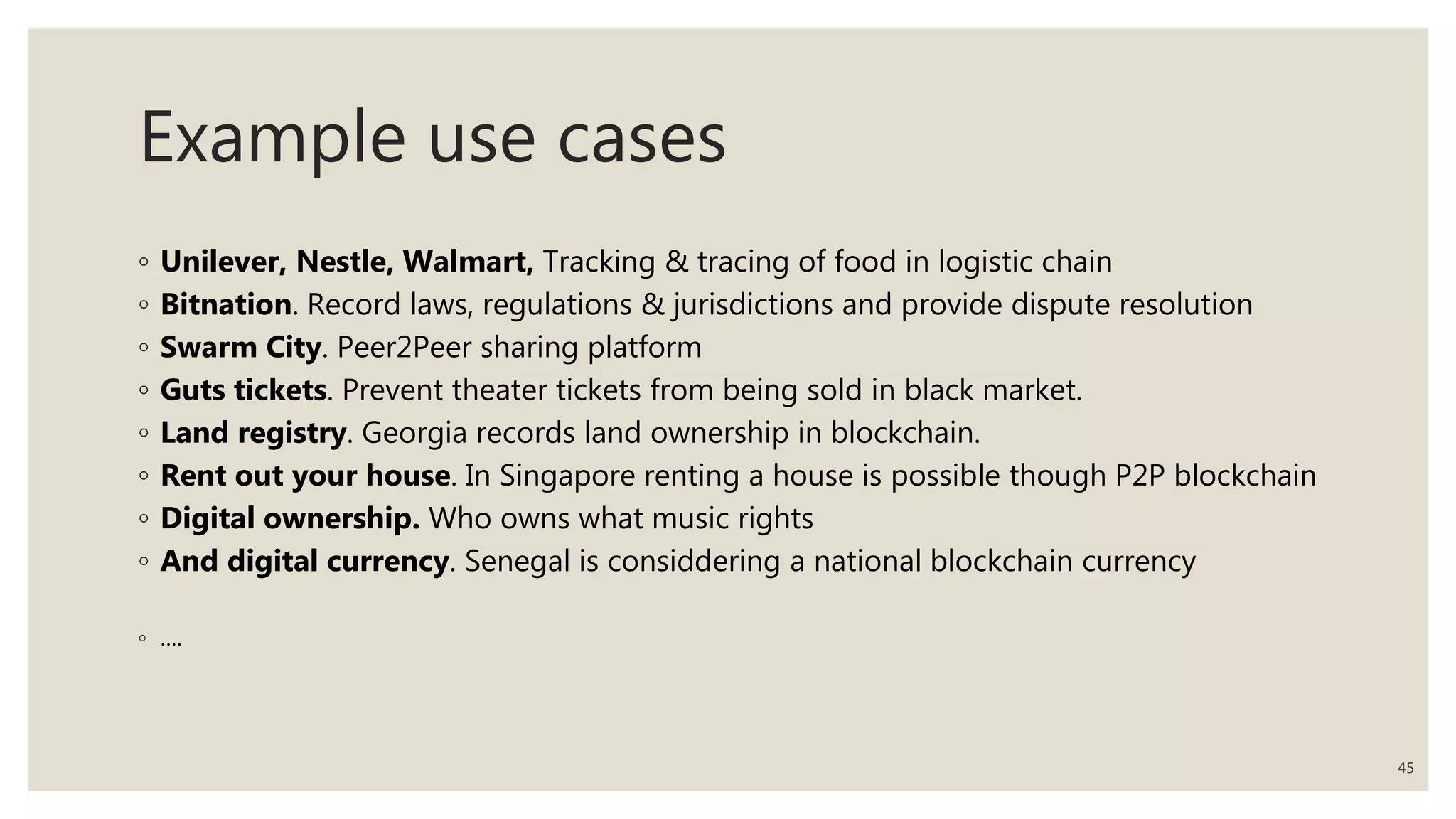 Example use cases
◦ Unilever, Nestle, Walmart, Tracking & tracing of food in logistic chain
◦ Bitnation. Record laws, regulations & jurisdictions and provide dispute resolution
◦ Swarm City. Peer2Peer sharing platform
◦ Guts tickets. Prevent theater tickets from being sold in black market.
◦ Land registry. Georgia records land ownership in blockchain.
◦ Rent out your house. In Singapore renting a house is possible though P2P blockchain
◦ Digital ownership. Who owns what music rights
◦ And digital currency. Senegal is considdering a national blockchain currency
◦ ….
45
 