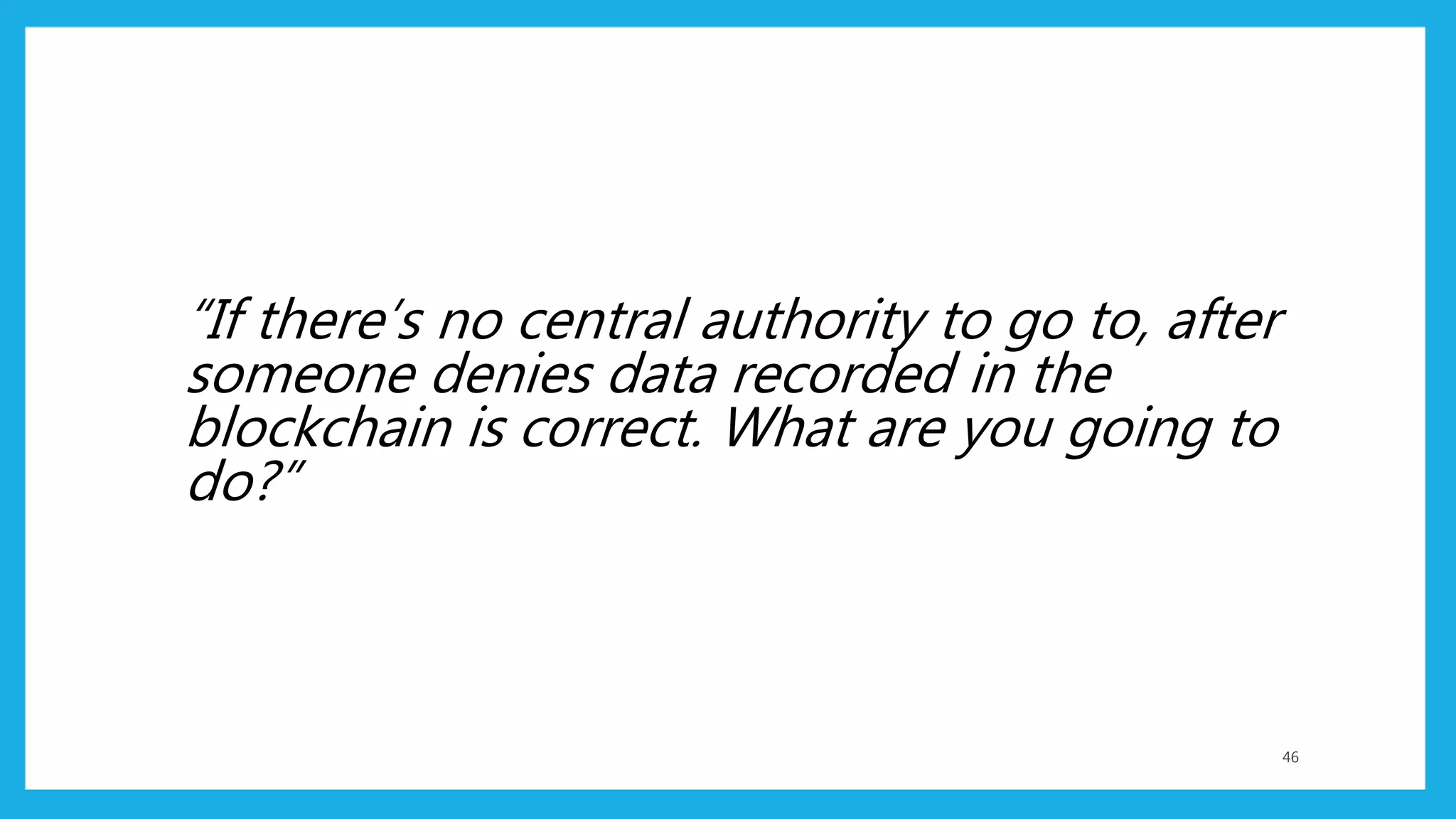 “If there’s no central authority to go to, after
someone denies data recorded in the
blockchain is correct. What are you going to
do?”
46
 