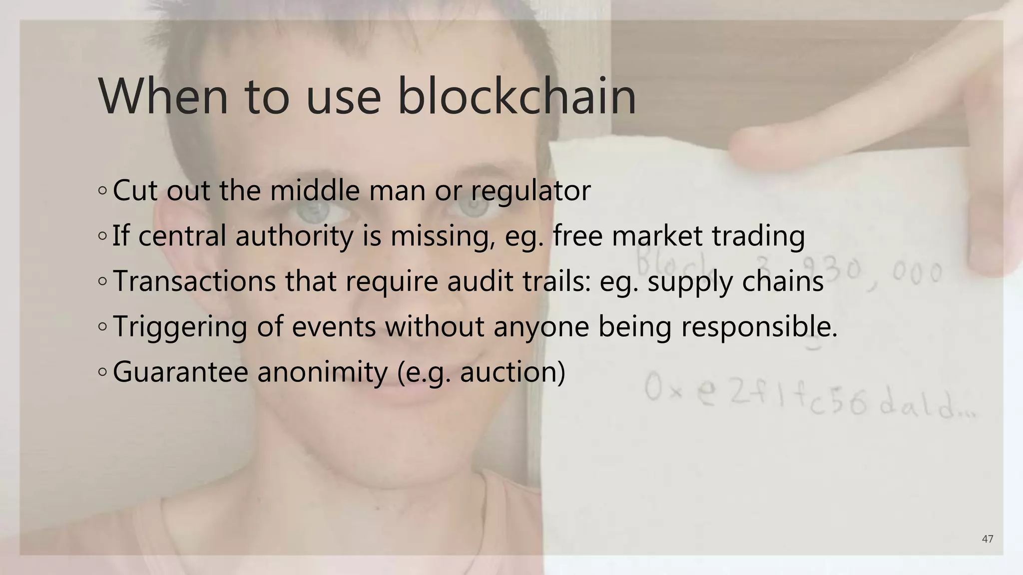 When to use blockchain
◦ Cut out the middle man or regulator
◦ If central authority is missing, eg. free market trading
◦ Transactions that require audit trails: eg. supply chains
◦ Triggering of events without anyone being responsible.
◦ Guarantee anonimity (e.g. auction)
47
 