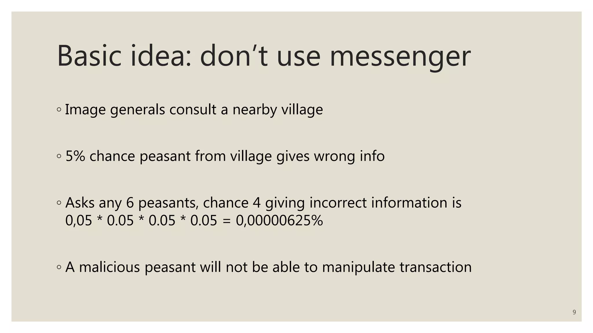 Basic idea: don’t use messenger
◦ Image generals consult a nearby village
◦ 5% chance peasant from village gives wrong info
◦ Asks any 6 peasants, chance 4 giving incorrect information is
0,05 * 0.05 * 0.05 * 0.05 = 0,00000625%
◦ A malicious peasant will not be able to manipulate transaction
9
 