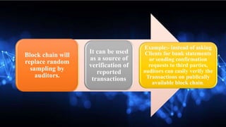 Block chain will
replace random
sampling by
auditors.
It can be used
as a source of
verification of
reported
transactions
Example:- instead of asking
Clients for bank statements
or sending confirmation
requests to third parties,
auditors can easily verify the
Transactions on publically
available block chain.
 