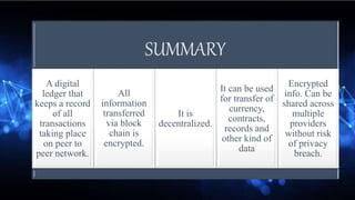 SUMMARY
A digital
ledger that
keeps a record
of all
transactions
taking place
on peer to
peer network.
All
information
transferred
via block
chain is
encrypted.
It is
decentralized.
It can be used
for transfer of
currency,
contracts,
records and
other kind of
data
Encrypted
info. Can be
shared across
multiple
providers
without risk
of privacy
breach.
 