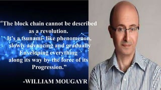 “The block chain cannot be described
as a revolution.
It’s a tsunami- like phenomenon,
slowly advancing and gradually
Enveloping everything
along its way by the force of its
Progression.”
-WILLIAM MOUGAYR
 