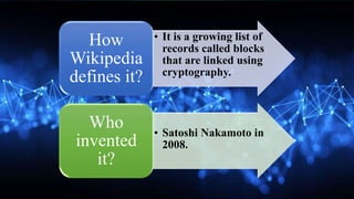 • It is a growing list of
records called blocks
that are linked using
cryptography.
How
Wikipedia
defines it?
• Satoshi Nakamoto in
2008.
Who
invented
it?
 