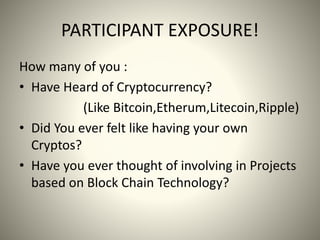 PARTICIPANT EXPOSURE!
How many of you :
• Have Heard of Cryptocurrency?
(Like Bitcoin,Etherum,Litecoin,Ripple)
• Did You ever felt like having your own
Cryptos?
• Have you ever thought of involving in Projects
based on Block Chain Technology?
 