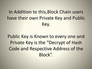 In Addition to this,Block Chain users
have their own Private Key and Public
Key.
Public Key is Known to every one and
Private Key is the “Decrypt of Hash
Code and Respective Address of the
Block”.
 