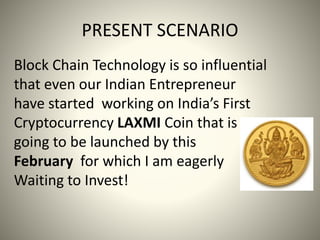 PRESENT SCENARIO
Block Chain Technology is so influential
that even our Indian Entrepreneur
have started working on India’s First
Cryptocurrency LAXMI Coin that is
going to be launched by this
February for which I am eagerly
Waiting to Invest!
 