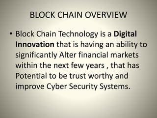 BLOCK CHAIN OVERVIEW
• Block Chain Technology is a Digital
Innovation that is having an ability to
significantly Alter financial markets
within the next few years , that has
Potential to be trust worthy and
improve Cyber Security Systems.
 