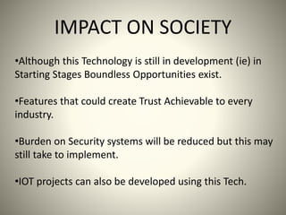 IMPACT ON SOCIETY
•Although this Technology is still in development (ie) in
Starting Stages Boundless Opportunities exist.
•Features that could create Trust Achievable to every
industry.
•Burden on Security systems will be reduced but this may
still take to implement.
•IOT projects can also be developed using this Tech.
 