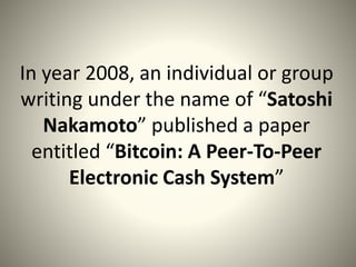 In year 2008, an individual or group
writing under the name of “Satoshi
Nakamoto” published a paper
entitled “Bitcoin: A Peer-To-Peer
Electronic Cash System”
 