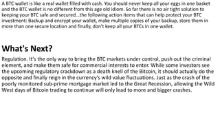 A BTC wallet is like a real wallet filled with cash. You should never keep all your eggs in one basket
and the BTC wallet is no different from this age old idiom. So far there is no air tight solution to
keeping your BTC safe and secured...the following action items that can help protect your BTC
investment: Backup and encrypt your wallet, make multiple copies of your backup, store them in
more than one secure location and finally, don't keep all your BTCs in one wallet.
What's Next?
Regulation. It's the only way to bring the BTC markets under control, push out the criminal
element, and make them safe for commercial interests to enter. While some investors see
the upcoming regulatory crackdown as a death knell of the Bitcoin, it should actually do the
opposite and finally reign in the currency's wild value fluctuations. Just as the crash of the
poorly monitored sub-prime mortgage market led to the Great Recession, allowing the Wild
West days of Bitcoin trading to continue will only lead to more and bigger crashes.
 