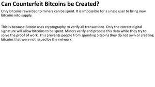 Can Counterfeit Bitcoins be Created?
Only bitcoins rewarded to miners can be spent. It is impossible for a single user to bring new
bitcoins into supply.
This is because Bitcoin uses cryptography to verify all transactions. Only the correct digital
signature will allow bitcoins to be spent. Miners verify and process this data while they try to
solve the proof of work. This prevents people from spending bitcoins they do not own or creating
bitcoins that were not issued by the network.
 