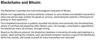 Blockchains and Bitcoin
The Blockchain is perhaps the main technological innovation of Bitcoin.
Bitcoin isn’t regulated by a central authority. Instead, its users dictate and validate transactions
when one person pays another for goods or services, eliminating the need for a third party to
process or store payments.
The completed transaction is publicly recorded into blocks and eventually into the blockchain,
where it’s verified and relayed by other Bitcoin users. On average, a new block is appended to
the blockchain every 10 minutes, through mining.
Based on the Bitcoin protocol, the blockchain database is shared by all nodes participating in a
system. Upon joining the network, each connected computer receives a copy of the blockchain,
which has records, and stands as proof of, every transaction ever executed
 