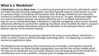What is a 'Blockchain‘
A blockchain originally block chain – is a continuously growing list of record, called blocks, which
are linked and secured using cryptography. Each block typically contains a hash pointer as a link
to a previous block, a timestamp and transaction data. By design, blockchains are inherently
resistant to modification of the data. A blockchain can serve as "an open, distributed ledger that
can record transactions between two parties efficiently and in a verifiable and permanent
way, For use as a distributed ledger, a blockchain is typically managed by a peer-to-peer network
collectively adhering to a protocol for validating new blocks. Once recorded, the data in any given
block cannot be altered retroactively without the alteration of all subsequent blocks, which
requires collusion of the network majority.
Originally developed as the accounting method for the virtual currency Bitcoin, blockchains –
which use what's known as distributed ledger technology (DLT) – are appearing in a variety of
commercial applications today
The blockchain was designed so these transactions are immutable, meaning they cannot be
deleted. The blocks are added through cryptography, ensuring that they remain meddle-proof:
The data can be distributed, but not copied. However, the ever-growing size of the blockchain is
considered by some to be a problem, creating issues of storage and synchronization.
 