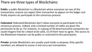 There are three types of Blockchains:
Public: a public Blockchain is a Blockchain where everyone can see all the
transactions, anyone can expect their transaction to appear on the ledger and
finally anyone can participate to the consensus process.
Federated: federated Blockchain don’t allow everyone to participate to the
consensus process. Indeed, only a limited number of nodes are given the
permission to do so. For instance, in a group of 20 pharmaceutical companies we
could imagine that for a block to be valid, 15 of them have to agree. The access to
the Blockchain however can be public or restricted to the participants.
Private: private Blockchains are usually used inside a company. Only specific
members are allowed to access it and carry out transactions.
 