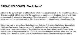 BREAKING DOWN 'Blockchain'
A block is the ‘current’ part of a blockchain, which records some or all of the recent transactions.
Once completed, a block goes into the blockchain as a permanent database. Each time a block
gets completed, a new one is generated. There is a countless number of such blocks in the
blockchain, connected to each other (like links in a chain) in proper linear, chronological order
Bitcoin is a type of unregulated digital currency that was first created by Satoshi Nakamoto in
2008. Also known as a “cryptocurrency,” it was launched with the intention to bypass
government currency controls and simplify online transactions by getting rid of third-party
payment processing intermediaries. Of course, accomplishing this required more than just the
money itself. There had to be a secure way to make transactions with the cryptocurrency.
 