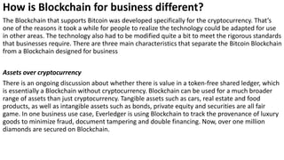 How is Blockchain for business different?
The Blockchain that supports Bitcoin was developed specifically for the cryptocurrency. That’s
one of the reasons it took a while for people to realize the technology could be adapted for use
in other areas. The technology also had to be modified quite a bit to meet the rigorous standards
that businesses require. There are three main characteristics that separate the Bitcoin Blockchain
from a Blockchain designed for business
Assets over cryptocurrency
There is an ongoing discussion about whether there is value in a token-free shared ledger, which
is essentially a Blockchain without cryptocurrency. Blockchain can be used for a much broader
range of assets than just cryptocurrency. Tangible assets such as cars, real estate and food
products, as well as intangible assets such as bonds, private equity and securities are all fair
game. In one business use case, Everledger is using Blockchain to track the provenance of luxury
goods to minimize fraud, document tampering and double financing. Now, over one million
diamonds are secured on Blockchain.
 