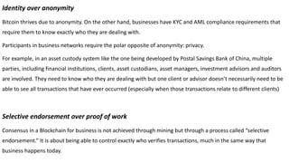 Identity over anonymity
Bitcoin thrives due to anonymity. On the other hand, businesses have KYC and AML compliance requirements that
require them to know exactly who they are dealing with.
Participants in business networks require the polar opposite of anonymity: privacy.
For example, in an asset custody system like the one being developed by Postal Savings Bank of China, multiple
parties, including financial institutions, clients, asset custodians, asset managers, investment advisors and auditors
are involved. They need to know who they are dealing with but one client or advisor doesn’t necessarily need to be
able to see all transactions that have ever occurred (especially when those transactions relate to different clients)
Selective endorsement over proof of work
Consensus in a Blockchain for business is not achieved through mining but through a process called “selective
endorsement.” It is about being able to control exactly who verifies transactions, much in the same way that
business happens today.
 