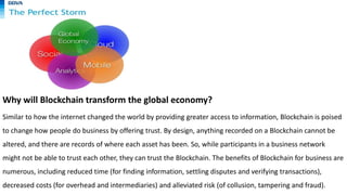 Why will Blockchain transform the global economy?
Similar to how the internet changed the world by providing greater access to information, Blockchain is poised
to change how people do business by offering trust. By design, anything recorded on a Blockchain cannot be
altered, and there are records of where each asset has been. So, while participants in a business network
might not be able to trust each other, they can trust the Blockchain. The benefits of Blockchain for business are
numerous, including reduced time (for finding information, settling disputes and verifying transactions),
decreased costs (for overhead and intermediaries) and alleviated risk (of collusion, tampering and fraud).
 