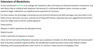 Extensions of Blockchains
To Use conventional BANKING as an analogy, the Blockchain is like a full history of a financial institution's transactions, and
each block is like an individual bank statement. But because it's a distributed database system, serving as an open
electronic ledger, a Blockchain can simplify business operations for all parties.
For these reasons, the technology is attracting not only financial institutions and stock exchanges, but many others in the
fields of music, diamonds, insurance, and Internet of Things (IOT) devices. Advocates have also suggested that this kind of
electronic ledger system could be usefully applied to
Voting systems
Weapon or vehicle registrations by state governments
Medical records
Confirm ownership of antiquities or artwork.
Infact, the first international Blockchain transaction was completed on October 24, 2016. Brokered by the Commonwealth
Bank of Australia and Wells Fargo & Co (WFC), the $35,000 deal involved Australian cotton trader Brighann Cotton
Marketing, which purchased 88 bales cotton from its U.S. division in Texas and sent it to Qingdao, China
 