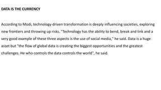 DATA IS THE CURRENCY
According to Modi, technology-driven transformation is deeply influencing societies, exploring
new frontiers and throwing up risks. "Technology has the ability to bend, break and link and a
very good example of these three aspects is the use of social media," he said. Data is a huge
asset but "the flow of global data is creating the biggest opportunities and the greatest
challenges. He who controls the data controls the world", he said.
 