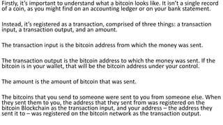 Firstly, it’s important to understand what a bitcoin looks like. It isn’t a single record
of a coin, as you might find on an accounting ledger or on your bank statement.
Instead, it’s registered as a transaction, comprised of three things: a transaction
input, a transaction output, and an amount.
The transaction input is the bitcoin address from which the money was sent.
The transaction output is the bitcoin address to which the money was sent. If the
bitcoin is in your wallet, that will be the bitcoin address under your control.
The amount is the amount of bitcoin that was sent.
The bitcoins that you send to someone were sent to you from someone else. When
they sent them to you, the address that they sent from was registered on the
bitcoin Blockchain as the transaction input, and your address – the address they
sent it to – was registered on the bitcoin network as the transaction output.
 