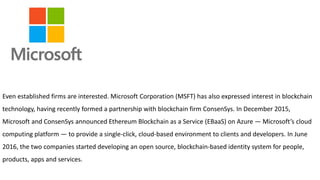 Even established firms are interested. Microsoft Corporation (MSFT) has also expressed interest in blockchain
technology, having recently formed a partnership with blockchain firm ConsenSys. In December 2015,
Microsoft and ConsenSys announced Ethereum Blockchain as a Service (EBaaS) on Azure — Microsoft’s cloud
computing platform — to provide a single-click, cloud-based environment to clients and developers. In June
2016, the two companies started developing an open source, blockchain-based identity system for people,
products, apps and services.
 
