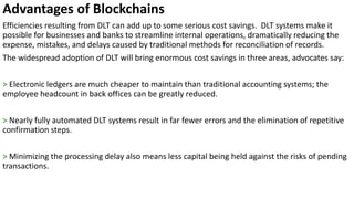 Advantages of Blockchains
Efficiencies resulting from DLT can add up to some serious cost savings. DLT systems make it
possible for businesses and banks to streamline internal operations, dramatically reducing the
expense, mistakes, and delays caused by traditional methods for reconciliation of records.
The widespread adoption of DLT will bring enormous cost savings in three areas, advocates say:
> Electronic ledgers are much cheaper to maintain than traditional accounting systems; the
employee headcount in back offices can be greatly reduced.
> Nearly fully automated DLT systems result in far fewer errors and the elimination of repetitive
confirmation steps.
> Minimizing the processing delay also means less capital being held against the risks of pending
transactions.
 
