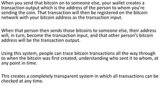 When you send that bitcoin on to someone else, your wallet creates a
transaction output which is the address of the person to whom you’re
sending the coin. That transaction will then be registered on the bitcoin
network with your bitcoin address as the transaction input.
When that person then sends those bitcoins to someone else, their address
will, in turn, become the transaction input, and that other person’s bitcoin
address will be the transaction output.
Using this system, people can trace bitcoin transactions all the way through
to when the bitcoin was first created, understanding who sent it to whom, at
any point in time.
This creates a completely transparent system in which all transactions can be
checked at any time.
 