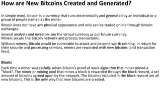 How are New Bitcoins Created and Generated?
In simple word, bitcoin is a currency that runs electronically and generated by an individual or a
group of people named as the miner.
Bitcoin does not have any physical appearance and only can be traded online through bitcoin
exchanges.
Several analysts and investors see the virtual currency as our future currency.
Miners secure the Bitcoin network and process transactions.
Without miners, Bitcoin would be vulnerable to attack and become worth nothing. In return for
their security and processing services, miners are rewarded with new bitcoins (and transaction
fees).
Blocks
Each time a miner successfully solves Bitcoin’s proof of work algorithm that miner mined a
“block”. The miner or mining pool that mines a block is rewarded through the block reward, a set
amount of bitcoins agreed upon by the network. The bitcoins included in the block reward are all
new bitcoins. This is the only way that new bitcoins are created.
 