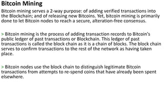 Bitcoin Mining
Bitcoin mining serves a 2-way purpose: of adding verified transactions into
the Blockchain; and of releasing new Bitcoins. Yet, bitcoin mining is primarily
done to let Bitcoin nodes to reach a secure, alteration-free consensus.
> Bitcoin mining is the process of adding transaction records to Bitcoin's
public ledger of past transactions or Blockchain. This ledger of past
transactions is called the block chain as it is a chain of blocks. The block chain
serves to confirm transactions to the rest of the network as having taken
place.
> Bitcoin nodes use the block chain to distinguish legitimate Bitcoin
transactions from attempts to re-spend coins that have already been spent
elsewhere.
 
