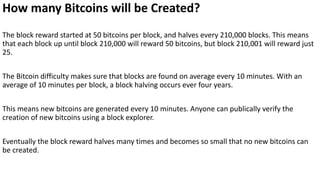 How many Bitcoins will be Created?
The block reward started at 50 bitcoins per block, and halves every 210,000 blocks. This means
that each block up until block 210,000 will reward 50 bitcoins, but block 210,001 will reward just
25.
The Bitcoin difficulty makes sure that blocks are found on average every 10 minutes. With an
average of 10 minutes per block, a block halving occurs ever four years.
This means new bitcoins are generated every 10 minutes. Anyone can publically verify the
creation of new bitcoins using a block explorer.
Eventually the block reward halves many times and becomes so small that no new bitcoins can
be created.
 