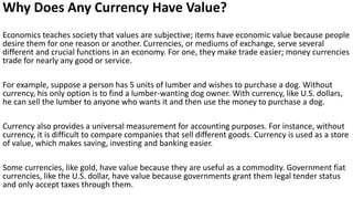 Why Does Any Currency Have Value?
Economics teaches society that values are subjective; items have economic value because people
desire them for one reason or another. Currencies, or mediums of exchange, serve several
different and crucial functions in an economy. For one, they make trade easier; money currencies
trade for nearly any good or service.
For example, suppose a person has 5 units of lumber and wishes to purchase a dog. Without
currency, his only option is to find a lumber-wanting dog owner. With currency, like U.S. dollars,
he can sell the lumber to anyone who wants it and then use the money to purchase a dog.
Currency also provides a universal measurement for accounting purposes. For instance, without
currency, it is difficult to compare companies that sell different goods. Currency is used as a store
of value, which makes saving, investing and banking easier.
Some currencies, like gold, have value because they are useful as a commodity. Government fiat
currencies, like the U.S. dollar, have value because governments grant them legal tender status
and only accept taxes through them.
 