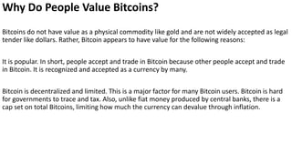 Why Do People Value Bitcoins?
Bitcoins do not have value as a physical commodity like gold and are not widely accepted as legal
tender like dollars. Rather, Bitcoin appears to have value for the following reasons:
It is popular. In short, people accept and trade in Bitcoin because other people accept and trade
in Bitcoin. It is recognized and accepted as a currency by many.
Bitcoin is decentralized and limited. This is a major factor for many Bitcoin users. Bitcoin is hard
for governments to trace and tax. Also, unlike fiat money produced by central banks, there is a
cap set on total Bitcoins, limiting how much the currency can devalue through inflation.
 