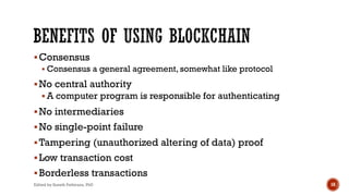 §Consensus
§ Consensus a general agreement, somewhat like protocol
§No central authority
§ A computer program is responsible for authenticating
§No intermediaries
§No single-point failure
§Tampering (unauthorized altering of data) proof
§Low transaction cost
§Borderless transactions
Edited by Suneth Pathirana, PhD 18
 