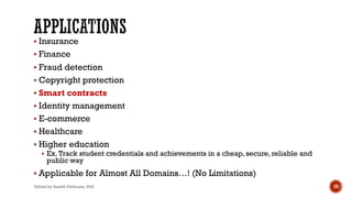 § Insurance
§ Finance
§ Fraud detection
§ Copyright protection
§ Smart contracts
§ Identity management
§ E-commerce
§ Healthcare
§ Higher education
§ Ex.Track student credentials and achievements in a cheap, secure, reliable and
public way
§ Applicable for Almost All Domains…! (No Limitations)
Edited by Suneth Pathirana, PhD 19
 