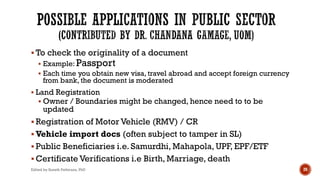 § To check the originality of a document
§ Example: Passport
§ Each time you obtain new visa, travel abroad and accept foreign currency
from bank, the document is moderated
§ Land Registration
§ Owner / Boundaries might be changed, hence need to to be
updated
§ Registration of Motor Vehicle (RMV) / CR
§ Vehicle import docs (often subject to tamper in SL)
§ Public Beneficiaries i.e. Samurdhi, Mahapola, UPF, EPF/ETF
§ Certificate Verifications i.e Birth, Marriage, death
Edited by Suneth Pathirana, PhD 20
 
