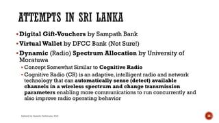 §Digital Gift-Vouchers by Sampath Bank
§VirtualWallet by DFCC Bank (Not Sure!)
§Dynamic (Radio) Spectrum Allocation by University of
Moratuwa
§ Concept Somewhat Similar to Cognitive Radio
§ Cognitive Radio (CR) is an adaptive, intelligent radio and network
technology that can automatically sense (detect) available
channels in a wireless spectrum and change transmission
parameters enabling more communications to run concurrently and
also improve radio operating behavior
Edited by Suneth Pathirana, PhD 28
 